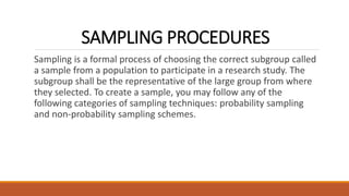 SAMPLING PROCEDURES
Sampling is a formal process of choosing the correct subgroup called
a sample from a population to participate in a research study. The
subgroup shall be the representative of the large group from where
they selected. To create a sample, you may follow any of the
following categories of sampling techniques: probability sampling
and non-probability sampling schemes.
 