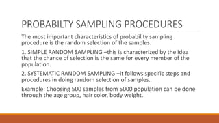 PROBABILTY SAMPLING PROCEDURES
The most important characteristics of probability sampling
procedure is the random selection of the samples.
1. SIMPLE RANDOM SAMPLING –this is characterized by the idea
that the chance of selection is the same for every member of the
population.
2. SYSTEMATIC RANDOM SAMPLING –it follows specific steps and
procedures in doing random selection of samples.
Example: Choosing 500 samples from 5000 population can be done
through the age group, hair color, body weight.
 