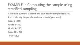 EXAMPLE in Computing the sample using
stratified sampling
If there are 1200 JHS students and your desired sample size is 300.
Step 1: Identify the population in each strata( year level)
Grade 7 =350
Grade 8 =300
Grade 9 =280;
Grade 10 = 250
Total =1200
 