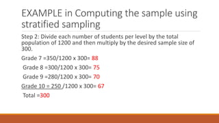 EXAMPLE in Computing the sample using
stratified sampling
Step 2: Divide each number of students per level by the total
population of 1200 and then multiply by the desired sample size of
300.
Grade 7 =350/1200 x 300= 88
Grade 8 =300/1200 x 300= 75
Grade 9 =280/1200 x 300= 70
Grade 10 = 250 /1200 x 300= 67
Total =300
 