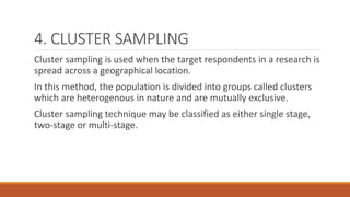 4. CLUSTER SAMPLING
Cluster sampling is used when the target respondents in a research is
spread across a geographical location.
In this method, the population is divided into groups called clusters
which are heterogenous in nature and are mutually exclusive.
Cluster sampling technique may be classified as either single stage,
two-stage or multi-stage.
 