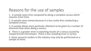 Reasons for the use of samples
1. A sample saves time compared to doing a complete census which
requires more time.
2. A sample saves money because it is less costly than conducting a
complete census.
3. A sample allows more particular attention to be given to a number of
elements than when doing a census.
4. There is a greater error in reporting results of a census caused by
inexperienced interviewers. There is less sampling error in survey.
5. Some research studies in the industry may only be performed on a
sample of items.
 