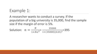 Example 1:
A researcher wants to conduct a survey. If the
population of a big university is 35,000, find the sample
size if the margin of error is 5%.
Solution: 𝑛 =
𝑁
1+𝑁𝑒2=
35000
1+ 35000 (0.05)2
=395
 