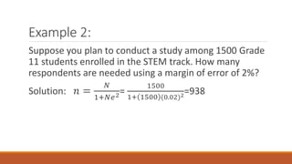 Example 2:
Suppose you plan to conduct a study among 1500 Grade
11 students enrolled in the STEM track. How many
respondents are needed using a margin of error of 2%?
Solution: 𝑛 =
𝑁
1+𝑁𝑒2=
1500
1+ 1500 (0.02)2
=938
 