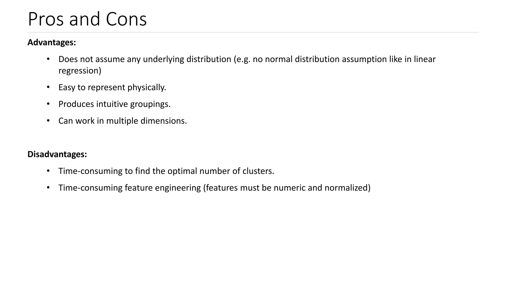 Pros and Cons
Advantages:
• Does not assume any underlying distribution (e.g. no normal distribution assumption like in linear
regression)
• Easy to represent physically.
• Produces intuitive groupings.
• Can work in multiple dimensions.
Disadvantages:
• Time-consuming to find the optimal number of clusters.
• Time-consuming feature engineering (features must be numeric and normalized)
 
