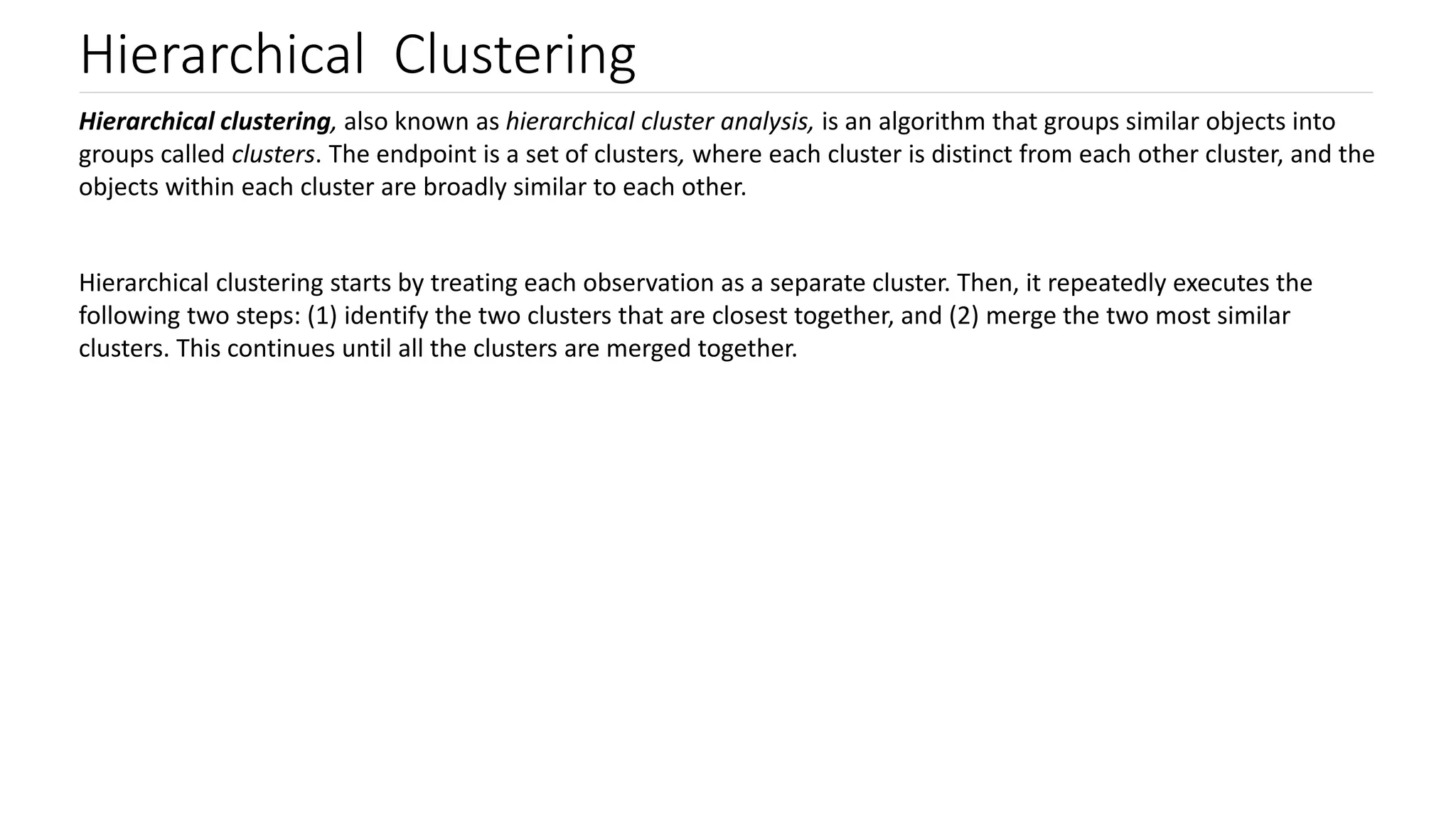Hierarchical Clustering
Hierarchical clustering, also known as hierarchical cluster analysis, is an algorithm that groups similar objects into
groups called clusters. The endpoint is a set of clusters, where each cluster is distinct from each other cluster, and the
objects within each cluster are broadly similar to each other.
Hierarchical clustering starts by treating each observation as a separate cluster. Then, it repeatedly executes the
following two steps: (1) identify the two clusters that are closest together, and (2) merge the two most similar
clusters. This continues until all the clusters are merged together.
 