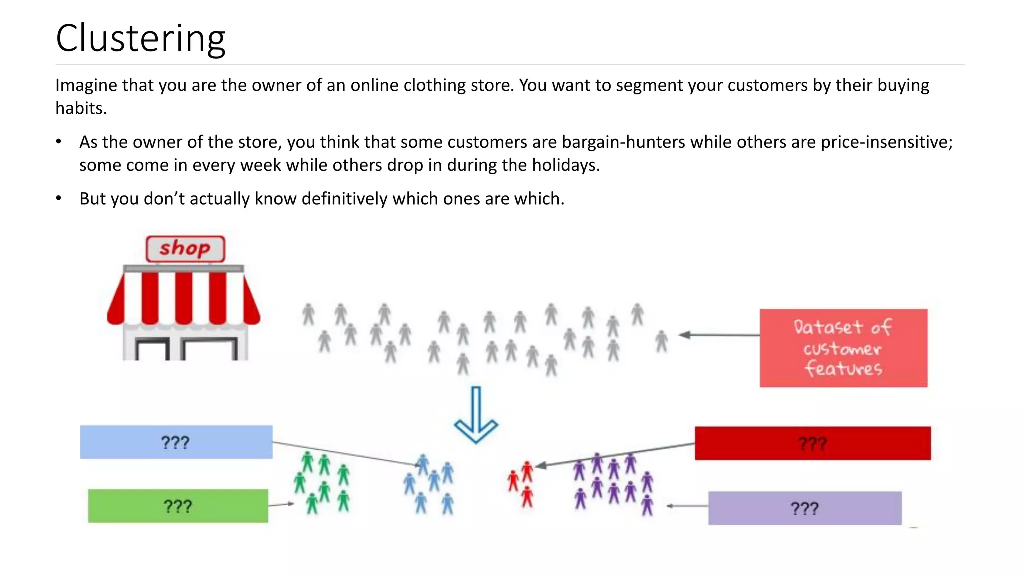 Clustering
Imagine that you are the owner of an online clothing store. You want to segment your customers by their buying
habits.
• As the owner of the store, you think that some customers are bargain-hunters while others are price-insensitive;
some come in every week while others drop in during the holidays.
• But you don’t actually know definitively which ones are which.
 
