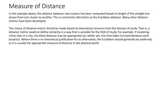 Measure of Distance
In the example above, the distance between two clusters has been computed based on length of the straight line
drawn from one cluster to another. This is commonly referred to as the Euclidean distance. Many other distance
metrics have been developed.
The choice of distance metric should be made based on theoretical concerns from the domain of study. That is, a
distance metric needs to define similarity in a way that is sensible for the field of study. For example, if clustering
crime sites in a city, city block distance may be appropriate (or, better yet, the time taken to travel between each
location). Where there is no theoretical justification for an alternative, the Euclidean should generally be preferred,
as it is usually the appropriate measure of distance in the physical world.
 