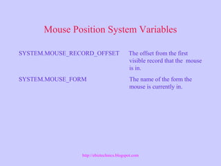 Mouse Position System Variables
SYSTEM.MOUSE_RECORD_OFFSET The offset from the first
visible record that the mouse
is in.
SYSTEM.MOUSE_FORM The name of the form the
mouse is currently in.
http://ebiztechnics.blogspot.com
 