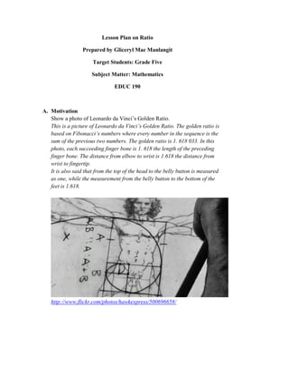 Lesson Plan on Ratio

                  Prepared by Gliceryl Mae Manlangit

                      Target Students: Grade Five

                      Subject Matter: Mathematics

                                EDUC 190



A. Motivation
   Show a photo of Leonardo da Vinci’s Golden Ratio.
   This is a picture of Leonardo da Vinci’s Golden Ratio. The golden ratio is
   based on Fibonacci’s numbers where every number in the sequence is the
   sum of the previous two numbers. The golden ratio is 1. 618 033. In this
   photo, each succeeding finger bone is 1. 618 the length of the preceding
   finger bone. The distance from elbow to wrist is 1.618 the distance from
   wrist to fingertip.
   It is also said that from the top of the head to the belly button is measured
   as one, while the measurement from the belly button to the bottom of the
   feet is 1.618.




   http://www.flickr.com/photos/hawkexpress/500696658/
 