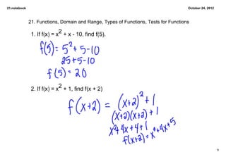 21.notebook                                                                          October 24, 2012



              21. Functions, Domain and Range, Types of Functions, Tests for Functions

               1. If f(x) = x2 + x ­ 10, find f(5).




               2. If f(x) = x2 + 1, find f(x + 2)




                                                                                                        1
 