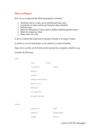 Slots as Objects
How can we to represent the following properties in frames?

    •   Attributes such as weight, age be attached and make sense.
    •   Constraints on values such as age being less than a hundred
    •   Default values
    •   Rules for inheritance of values such as children inheriting parent's names
    •   Rules for computing values
    •   Many values for a slot.

A slot is a relation that maps from its domain of classes to its range of values.

A relation is a set of ordered pairs so one relation is a subset of another.

Since slot is a set the set of all slots can be represent by a metaclass called Slot, say.

Consider the following:


SLOT

                     isa:                 Class

                     instance:                      Class

                     domain:

                     range:

                     range-constraint:

                     definition:

                     default:

                     to-compute:

                     single-valued:




Coach

                     instance:                      SLOT

                     domain:                        Rugby-Team

                     range:                         Person


                                                               Version 2 CSE IIT, Kharagpur
 