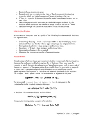 •   Each slot has a domain and range.
   •   Range is split into two parts one the class of the elements and the other is a
       constraint which is a logical expression if absent it is taken to be true.
   •   If there is a value for default then it must be passed on unless an instance has its
       own value.
   •   The to-compute attribute involves a procedure to compute its value. E.g. in
       Position where we use the dot notation to assign values to the slot of a frame.
   •   Transfers through lists other slots from which values can be derived

Interpreting frames

A frame system interpreter must be capable of the following in order to exploit the frame
slot representation:

   •   Consistency checking -- when a slot value is added to the frame relying on the
       domain attribute and that the value is legal using range and range constraints.
   •   Propagation of definition values along isa and instance links.
   •   Inheritance of default. values along isa and instance links.
   •   Computation of value of slot as needed.
   •   Checking that only correct number of values computed.

Access Paths

One advantage of a frame based representation is that the (conceptual) objects related to a
frame can be easily accessed by looking in a slot of the frame (there is no need, for
example, to search the entire knowledge-base). We define an access path, in a network of
frames, as a sequence of frames each directly accessible from (i.e. appearing in a slot of)
its predecessor. A sequence of predicates defines an access path iff any variable
appearing as the first argument to a predicate has appeared previously in the sequence.
For example, ``John's parent's sister'' can be expressed in Algernon as the path:



The access path ((parent John ?x) (sister ?x ?y)) is equivalent to the
syntactically similar predicate calculus statement:



In predicate calculus this statement is equivalent to



However, the corresponding sequence of predicates:




                                                             Version 2 CSE IIT, Kharagpur
 