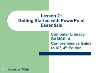 Lesson 21
Getting Started with PowerPoint
Essentials
Computer Literacy
BASICS: A
Comprehensive Guide
to IC3, 4th Edition

1

Morrison / Wells

 