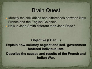 ● Identify the similarities and differences between New
France and the English Colonies.
● How is John Smith different than John Rolfe?
Objective (I Can…)
Explain how salutary neglect and self- government
fostered individualism.
Describe the causes and results of the French and
Indian War.
Brain Quest
 