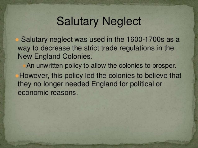 salutary neglect an undocumented british policy From wikipedia, the free encyclopedia salutary neglect was an undocumented, though long-standing british policy of avoiding strict enforcement of parliamentary laws, meant to keep the american colonies obedient to great britainprime minister robert walpole stated that if no restrictions were placed on the colonies, they would flourish. salutary neglect an undocumented british policy From wikipedia, the free encyclopedia salutary neglect was an undocumented, though long-standing british policy of avoiding strict enforcement of parliamentary laws, meant to keep the american colonies obedient to great britainprime minister robert walpole stated that if no restrictions were placed on the colonies, they would flourish.