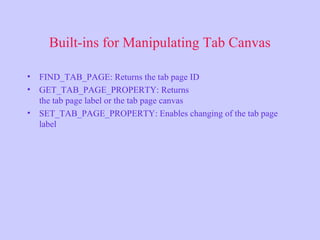 Built-ins for Manipulating Tab Canvas
• FIND_TAB_PAGE: Returns the tab page ID
• GET_TAB_PAGE_PROPERTY: Returns
the tab page label or the tab page canvas
• SET_TAB_PAGE_PROPERTY: Enables changing of the tab page
label
 