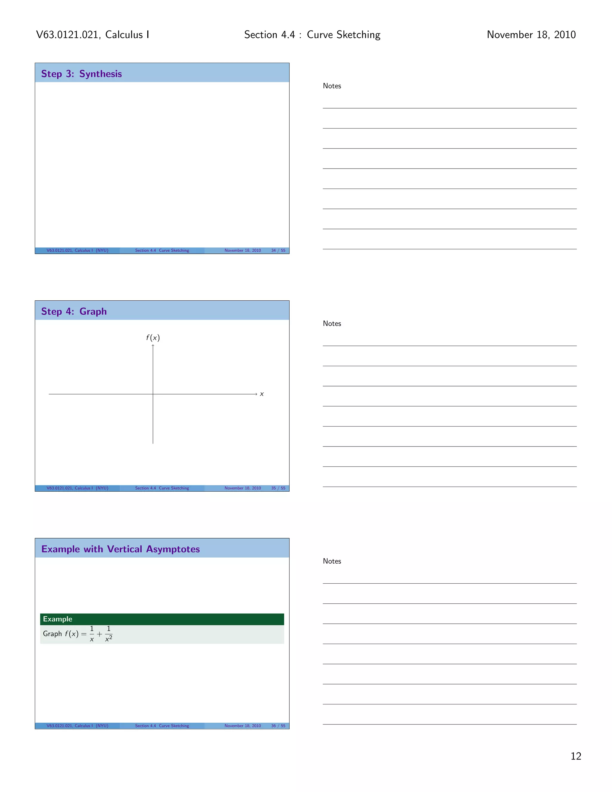 V63.0121.021, Calculus I                                                  Section 4.4 : Curve Sketching   November 18, 2010


 Step 3: Synthesis
                                                                                               Notes




  V63.0121.021, Calculus I (NYU)   Section 4.4 Curve Sketching   November 18, 2010   34 / 55




 Step 4: Graph
                                                                                               Notes
                                        f (x)




                                                                                 x




  V63.0121.021, Calculus I (NYU)   Section 4.4 Curve Sketching   November 18, 2010   35 / 55




 Example with Vertical Asymptotes
                                                                                               Notes




 Example
                      1   1
 Graph f (x) =          + 2
                      x  x




  V63.0121.021, Calculus I (NYU)   Section 4.4 Curve Sketching   November 18, 2010   36 / 55




                                                                                                                         12
 