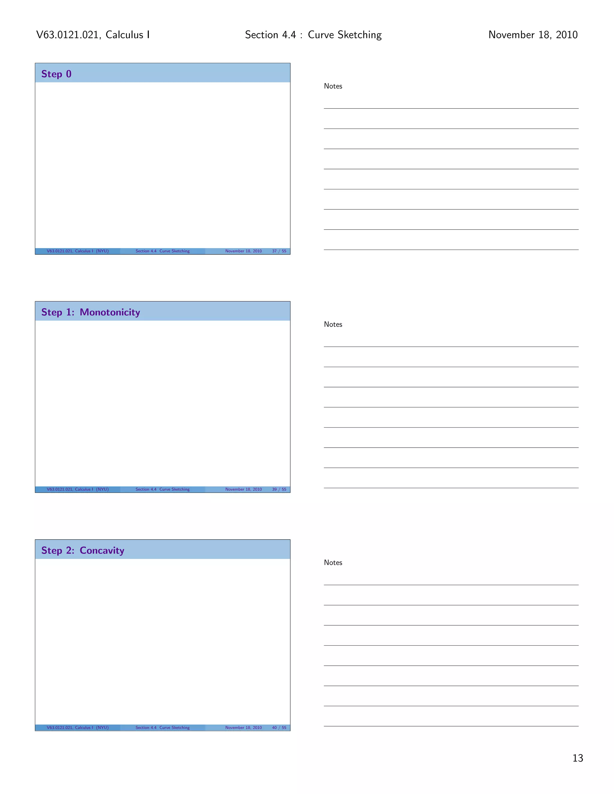 V63.0121.021, Calculus I                                                  Section 4.4 : Curve Sketching   November 18, 2010


 Step 0
                                                                                               Notes




  V63.0121.021, Calculus I (NYU)   Section 4.4 Curve Sketching   November 18, 2010   37 / 55




 Step 1: Monotonicity
                                                                                               Notes




  V63.0121.021, Calculus I (NYU)   Section 4.4 Curve Sketching   November 18, 2010   39 / 55




 Step 2: Concavity
                                                                                               Notes




  V63.0121.021, Calculus I (NYU)   Section 4.4 Curve Sketching   November 18, 2010   40 / 55




                                                                                                                         13
 