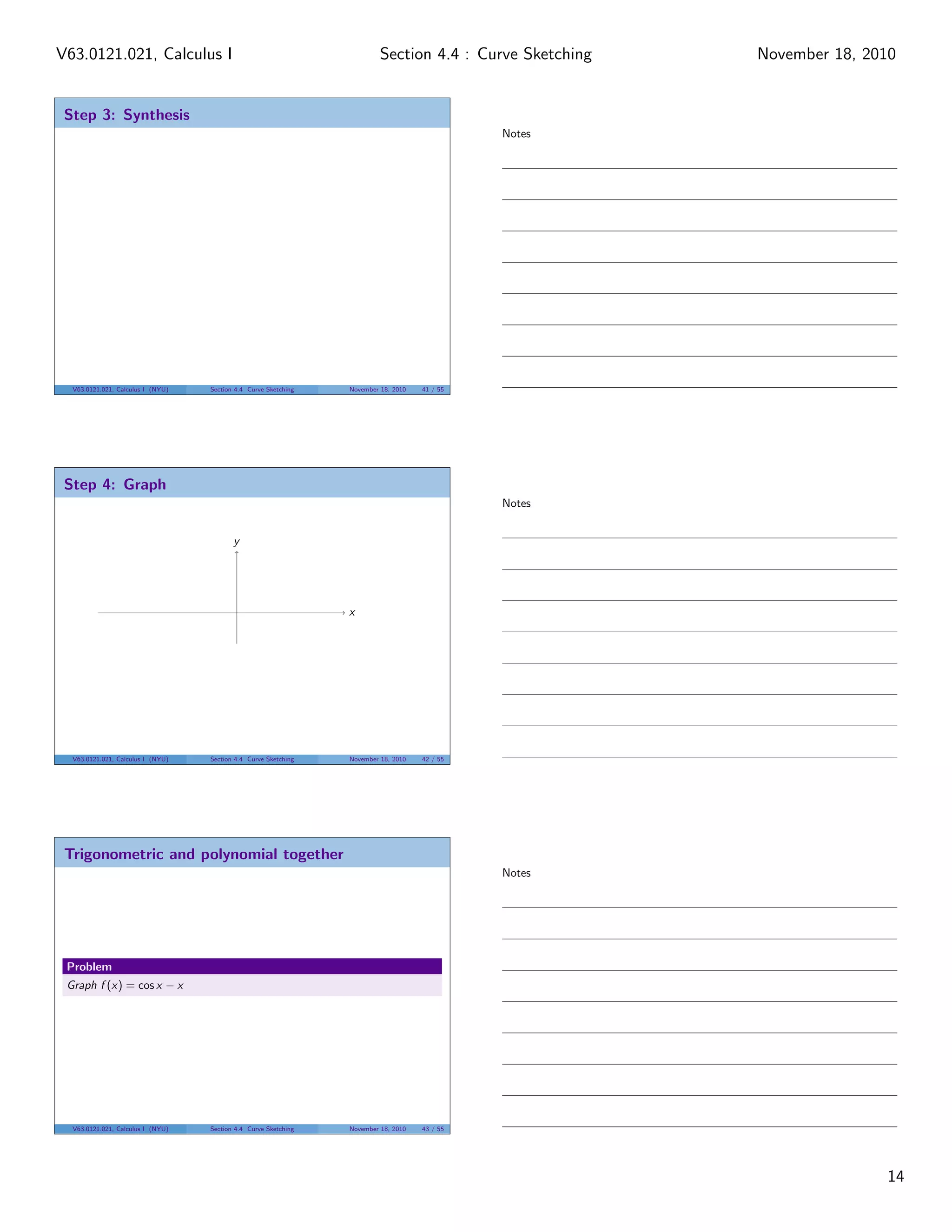 V63.0121.021, Calculus I                                                  Section 4.4 : Curve Sketching   November 18, 2010


 Step 3: Synthesis
                                                                                               Notes




  V63.0121.021, Calculus I (NYU)   Section 4.4 Curve Sketching   November 18, 2010   41 / 55




 Step 4: Graph
                                                                                               Notes


                                          y




                                                                 x




  V63.0121.021, Calculus I (NYU)   Section 4.4 Curve Sketching   November 18, 2010   42 / 55




 Trigonometric and polynomial together
                                                                                               Notes




 Problem
 Graph f (x) = cos x − x




  V63.0121.021, Calculus I (NYU)   Section 4.4 Curve Sketching   November 18, 2010   43 / 55




                                                                                                                         14
 