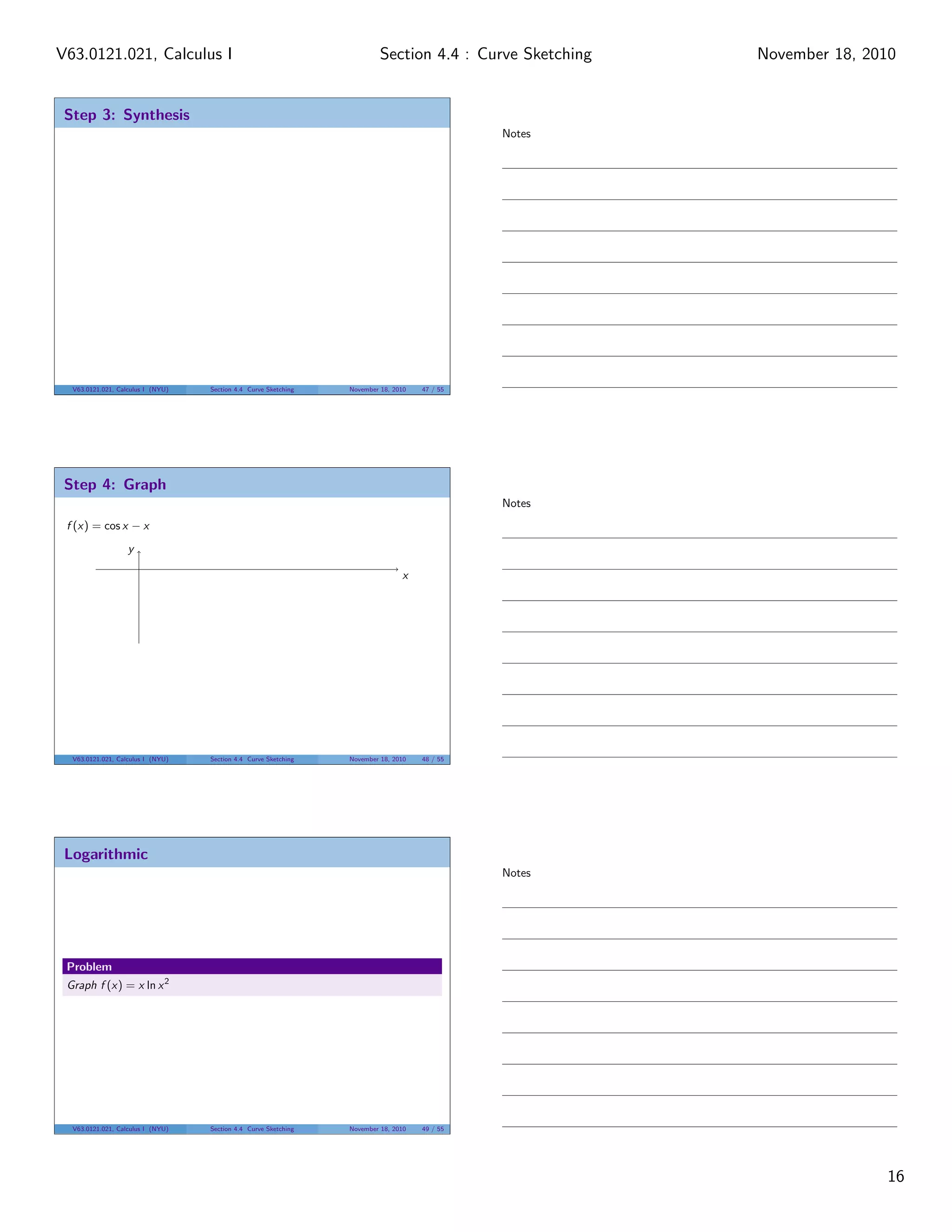 V63.0121.021, Calculus I                                                  Section 4.4 : Curve Sketching   November 18, 2010


 Step 3: Synthesis
                                                                                               Notes




  V63.0121.021, Calculus I (NYU)   Section 4.4 Curve Sketching   November 18, 2010   47 / 55




 Step 4: Graph
                                                                                               Notes
 f (x) = cos x − x
                   y

                                                                                x




  V63.0121.021, Calculus I (NYU)   Section 4.4 Curve Sketching   November 18, 2010   48 / 55




 Logarithmic
                                                                                               Notes




 Problem
 Graph f (x) = x ln x 2




  V63.0121.021, Calculus I (NYU)   Section 4.4 Curve Sketching   November 18, 2010   49 / 55




                                                                                                                         16
 