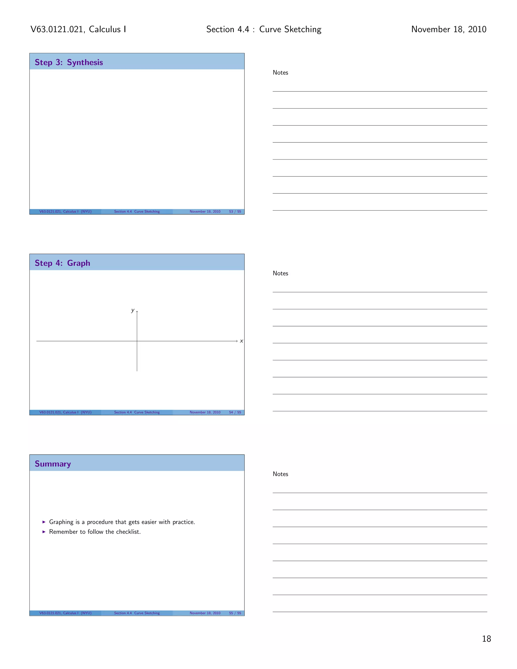 V63.0121.021, Calculus I                                                  Section 4.4 : Curve Sketching   November 18, 2010


 Step 3: Synthesis
                                                                                               Notes




  V63.0121.021, Calculus I (NYU)   Section 4.4 Curve Sketching   November 18, 2010   53 / 55




 Step 4: Graph
                                                                                               Notes




                                            y



                                                                                           x




  V63.0121.021, Calculus I (NYU)   Section 4.4 Curve Sketching   November 18, 2010   54 / 55




 Summary
                                                                                               Notes




       Graphing is a procedure that gets easier with practice.
       Remember to follow the checklist.




  V63.0121.021, Calculus I (NYU)   Section 4.4 Curve Sketching   November 18, 2010   55 / 55




                                                                                                                         18
 