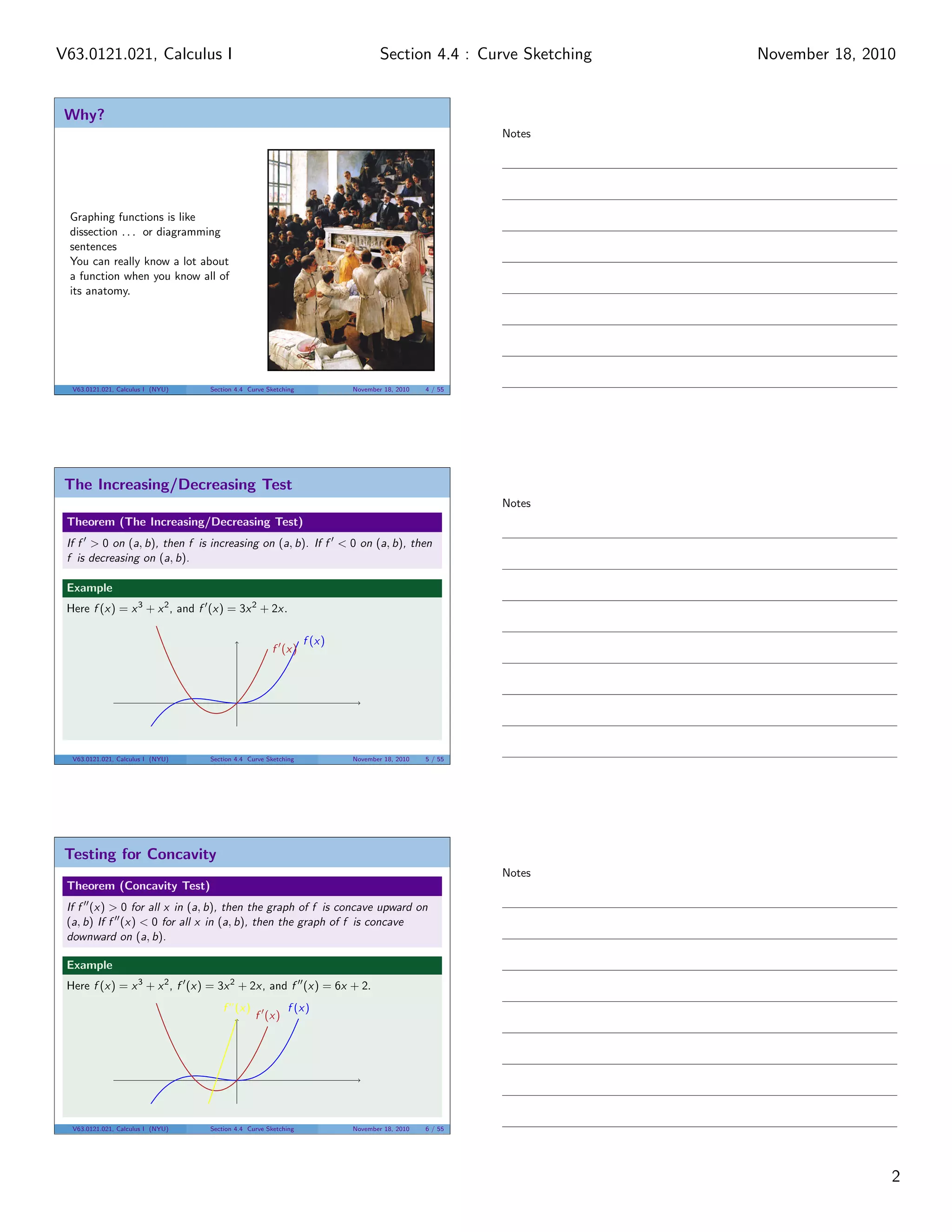 V63.0121.021, Calculus I                                                         Section 4.4 : Curve Sketching   November 18, 2010


 Why?
                                                                                                      Notes




 Graphing functions is like
 dissection . . . or diagramming
 sentences
 You can really know a lot about
 a function when you know all of
 its anatomy.




  V63.0121.021, Calculus I (NYU)   Section 4.4 Curve Sketching           November 18, 2010   4 / 55




 The Increasing/Decreasing Test
                                                                                                      Notes
 Theorem (The Increasing/Decreasing Test)
 If f > 0 on (a, b), then f is increasing on (a, b). If f < 0 on (a, b), then
 f is decreasing on (a, b).

 Example
 Here f (x) = x 3 + x 2 , and f (x) = 3x 2 + 2x.

                                                                 f (x)
                                                      f (x)




  V63.0121.021, Calculus I (NYU)   Section 4.4 Curve Sketching           November 18, 2010   5 / 55




 Testing for Concavity
                                                                                                      Notes
 Theorem (Concavity Test)
 If f (x) > 0 for all x in (a, b), then the graph of f is concave upward on
 (a, b) If f (x) < 0 for all x in (a, b), then the graph of f is concave
 downward on (a, b).

 Example
 Here f (x) = x 3 + x 2 , f (x) = 3x 2 + 2x, and f (x) = 6x + 2.
                                       f (x)               f (x)
                                                 f (x)




  V63.0121.021, Calculus I (NYU)   Section 4.4 Curve Sketching           November 18, 2010   6 / 55




                                                                                                                                 2
 