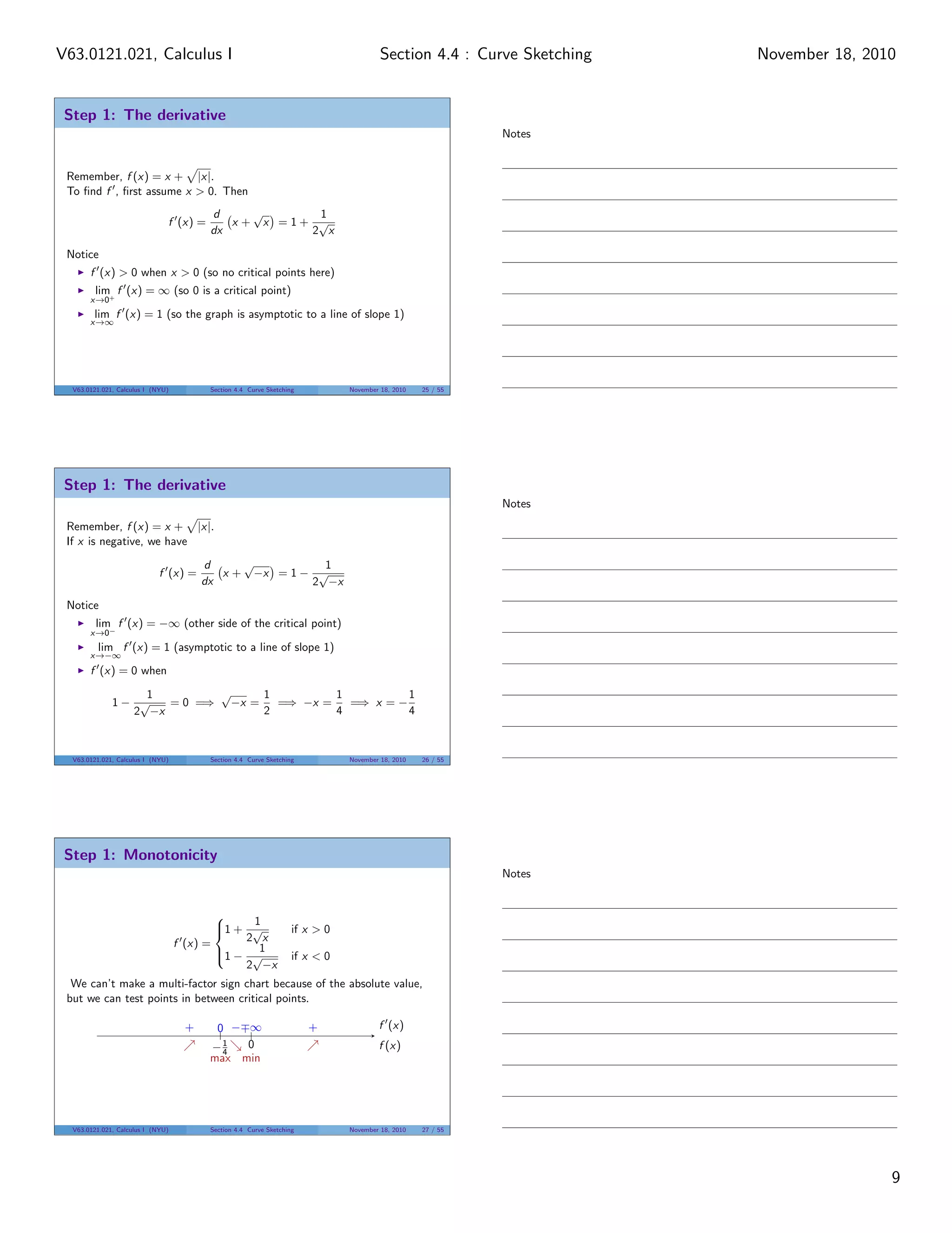V63.0121.021, Calculus I                                                               Section 4.4 : Curve Sketching   November 18, 2010


 Step 1: The derivative
                                                                                                            Notes


 Remember, f (x) = x + |x|.
 To ﬁnd f , ﬁrst assume x > 0. Then
                                         d     √      1
                               f (x) =      x + x =1+ √
                                         dx          2 x

 Notice
       f (x) > 0 when x > 0 (so no critical points here)
         lim f (x) = ∞ (so 0 is a critical point)
       x→0+
        lim f (x) = 1 (so the graph is asymptotic to a line of slope 1)
       x→∞




  V63.0121.021, Calculus I (NYU)         Section 4.4 Curve Sketching          November 18, 2010   25 / 55




 Step 1: The derivative
                                                                                                            Notes
 Remember, f (x) = x + |x|.
 If x is negative, we have
                                        d     √          1
                             f (x) =       x + −x = 1 − √
                                        dx             2 −x
 Notice
         lim f (x) = −∞ (other side of the critical point)
       x→0−
         lim f (x) = 1 (asymptotic to a line of slope 1)
       x→−∞
       f (x) = 0 when

                  1        √     1         1          1
              1− √   = 0 =⇒ −x =   =⇒ −x =   =⇒ x = −
                2 −x             2         4          4



  V63.0121.021, Calculus I (NYU)         Section 4.4 Curve Sketching          November 18, 2010   26 / 55




 Step 1: Monotonicity
                                                                                                            Notes


                                               1
                                           1 + √
                                                                  if x > 0
                                   f (x) =     2 x
                                           1 − √1
                                                                  if x < 0
                                               2 −x
  We can’t make a multi-factor sign chart because of the absolute value,
 but we can test points in between critical points.

                                    +     0 − ∞                        +              f (x)
                                         −1   0                                       f (x)
                                           4
                                         max min




  V63.0121.021, Calculus I (NYU)         Section 4.4 Curve Sketching          November 18, 2010   27 / 55




                                                                                                                                       9
 