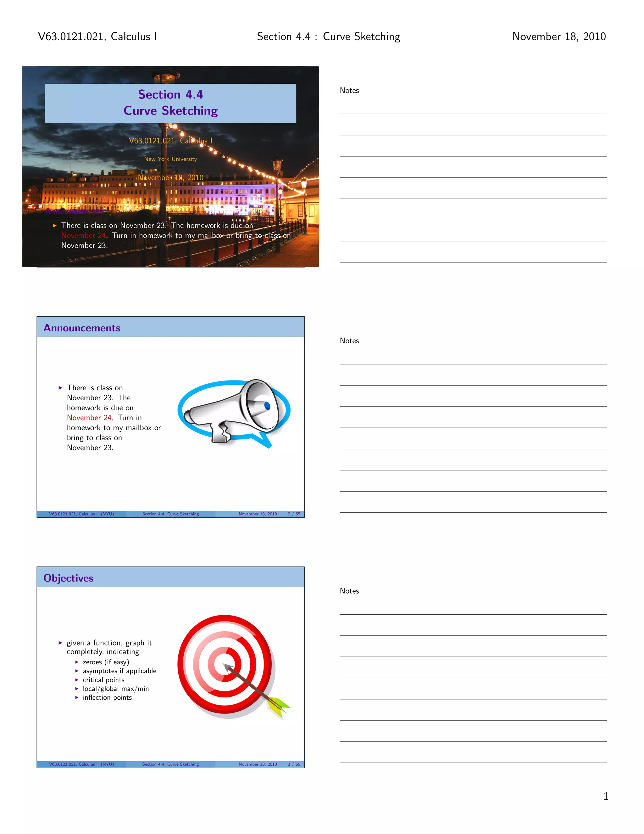Section 4.4
Curve Sketching
V63.0121.021, Calculus I
New York University
November 18, 2010
Announcements
There is class on November 23. The homework is due on
November 24. Turn in homework to my mailbox or bring to class on
November 23.
Announcements
There is class on
November 23. The
homework is due on
November 24. Turn in
homework to my mailbox or
bring to class on
November 23.
V63.0121.021, Calculus I (NYU) Section 4.4 Curve Sketching November 18, 2010 2 / 55
Objectives
given a function, graph it
completely, indicating
zeroes (if easy)
asymptotes if applicable
critical points
local/global max/min
inﬂection points
V63.0121.021, Calculus I (NYU) Section 4.4 Curve Sketching November 18, 2010 3 / 55
Notes
Notes
Notes
1
Section 4.4 : Curve SketchingV63.0121.021, Calculus I November 18, 2010
 