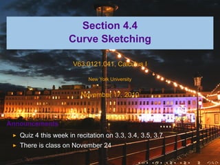 .



                          Section 4.4
                        Curve Sketching

                          V63.0121.041, Calculus I

                               New York University


                             November 17, 2010



    Announcements
       Quiz 4 this week in recitation on 3.3, 3.4, 3.5, 3.7
       There is class on November 24

                                                     .   .    .   .   .   .
 