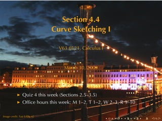 Section	4.4
                              Curve	Sketching	I

                                 V63.0121, Calculus	I



                                   March	30, 2009


        Announcements
                Quiz	4	this	week	(Sections	2.5–3.5)
                Ofﬁce	hours	this	week: M 1–2, T 1–2, W 2–3, R 9–10

        .
.
Image	credit: Fast	Eddie	42
                                                        .   .   .   .   .   .
 