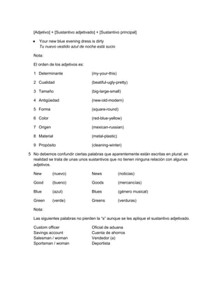 [Adjetivo] + [Sustantivo adjetivado] + [Sustantivo principal]

  ●   Your new blue evening dress is dirty
      Tu nuevo vestido azul de noche está sucio

  Nota:

  El orden de los adjetivos es:

  1 Determinante                    (my-your-this)

  2 Cualidad                        (beatiful-ugly-pretty)

  3 Tamaño                          (big-large-small)

  4 Antigüedad                      (new-old-modern)

  5 Forma                           (square-round)

  6 Color                           (red-blue-yellow)

  7 Origen                          (mexican-russian)

  8 Material                        (metal-plastic)

  9 Propósito                       (cleaning-winter)

5 No debemos confundir ciertas palabras que aparentemente están escritas en plural; en
  realidad se trata de unas unos sustantivos que no tienen ninguna relación con algunos
  adjetivos.

  New        (nuevo)                News              (noticias)

  Good       (bueno)                Goods             (mercancías)

  Blue       (azul)                 Blues             (género musical)

  Green      (verde)                Greens            (verduras)

  Nota:

  Las siguientes palabras no pierden la “s” aunque se les aplique el sustantivo adjetivado.

  Custom officer                    Oficial de aduana
  Savings account                   Cuenta de ahorros
  Salesman / woman                  Vendedor (a)
  Sportsman / woman                 Deportista
 