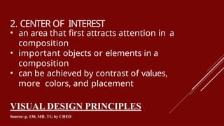 2. CENTER OF INTEREST
• an area that first attracts attention in a
composition
• important objects or elements in a
composition
• can be achieved by contrast of values,
more colors, and placement
VISUAL DESIGN PRINCIPLES
Source: p. 130, MIL TG by CHED
 