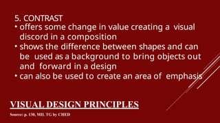 5. CONTRAST
• offers some change in value creating a visual
discord in a composition
• shows the difference between shapes and can
be used as a background to bring objects out
and forward in a design
• can also be used to create an area of emphasis
VISUAL DESIGN PRINCIPLES
Source: p. 130, MIL TG by CHED
 