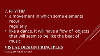 7. RHYTHM
• a movement in which some elements
recur
regularly
• like a dance, it will have a flow of objects
that will seem to be like the beat of
music
VISUAL DESIGN PRINCIPLES
Source: p. 130, MIL TG by CHED
 