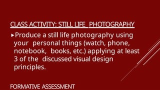CLASS ACTIVITY: STILL LIFE PHOTOGRAPHY
Produce a still life photography using
your personal things (watch, phone,
notebook, books, etc.) applying at least
3 of the discussed visual design
principles.
FORMATIVE ASSESSMENT
 