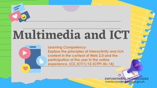 Multimedia and ICT
EMPOWERMENT TECHNOLOGIES
vicente.carandang@deped.gov.ph
Learning Competency:
Explore the principles of interactivity and rich
content in the context of Web 2.0 and the
participation of the user in the online
experience. (CS_ICT11/12-ICTPT-IIk-14)
 