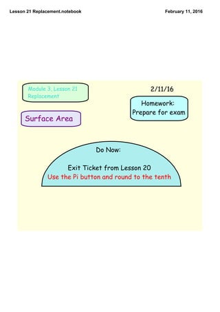 Lesson 21 Replacement.notebook February 11, 2016
Homework:
Prepare for exam
Surface Area
Module 3, Lesson 21
Replacement
Do Now:
Exit Ticket from Lesson 20
Use the Pi button and round to the tenth
2/11/16
 