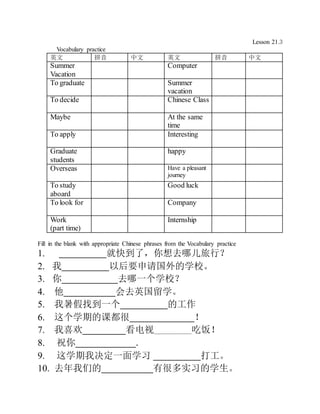 Lesson 21.3
Vocabulary practice
英文 拼音 中文 英文 拼音 中文
Summer
Vacation
Computer
To graduate Summer
vacation
To decide Chinese Class
Maybe At the same
time
To apply Interesting
Graduate
students
happy
Overseas Have a pleasant
journey
To study
aboard
Good luck
To look for Company
Work
(part time)
Internship
Fill in the blank with appropriate Chinese phrases from the Vocabulary practice
1. ___________就快到了，你想去哪儿旅行？
2. 我___________以后要申请国外的学校。
3. 你_____________去哪一个学校？
4. 他____________会去英国留学。
5. 我暑假找到一个___________的工作
6. 这个学期的课都很_______________！
7. 我喜欢__________看电视________吃饭！
8. 祝你______________.
9. 这学期我决定一面学习 ___________打工。
10. 去年我们的____________有很多实习的学生。
 