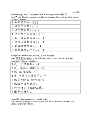 Lesson 21.4
Textbookpage 205 – Completion of an action expressed with le 了
Insert 了 to the following sentences to complete the sentences. Then rewrite the whole sentence
in Chinese characters.
1 我就要毕业。 (了)
2 你去中国吗？(了)
3 你吃晚饭吗？(了 )
4 他们从中国回来。( 了 )
5 我下课以后回家。(了)
6 你作业做好没有？(了)
7 暑假就快要来。(了)
8 妹妹就要二十岁。(了)
In negative sentences and answers, 了 le is not used
Insert 还没有 hái méiyǒu to the following sentences and rewrite the whole
sentence in Chinese characters.
1 我 去法国玩。=〉
2 我 参加公司实习。=〉
3 他 写信给我。=〉
4 我 申请去国外留学。=〉
5 他今天晚上 做作业.=〉
6 妹妹 吃过中国菜。
7 爸爸 决定去纽约工作。
8 图书馆开门。
Lesson 21 Essay assignment – submit online.
Write a short paragraph to describe your plan for the Summer Vacation. 200
Chinese characters or more.
 