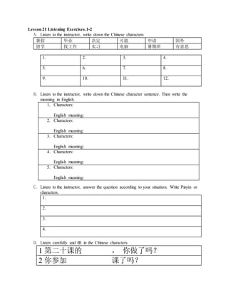 Lesson21 Listening Exercises.1-2
A. Listen to the instructor, write down the Chinese characters
暑假 毕业 决定 可能 申请 国外
留学 找工作 实习 电脑 暑期班 有意思
1. 2. 3. 4.
5. 6. 7. 8.
9. 10. 11. 12.
B. Listen to the instructor, write down the Chinese character sentence. Then write the
meaning in English.
1. Characters:
English meaning:
2. Characters:
English meaning:
3. Characters:
English meaning:
4. Characters:
English meaning:
5. Characters:
English meaning:
C. Listen to the instructor, answer the question according to your situation. Write Pinyin or
characters.
1.
2.
3.
4.
D. Listen carefully and fill in the Chinese characters
1 第二十课的 ， 你做了吗？
2 你参加 课了吗？
 