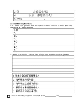 3 我 去看医生呢？
4 以后，你想做什么?
5 祝你 。
Lesson21 Listening Exercises.2
21-1 Listen to the questions. Write the question in Chinese characters or Pinyin. Then write
your answers in Chinese characters.
1. Q
A
2.Q
A
3.Q
A
4.Q
A
21-2 Listen to the narrative, write the entire passage down. And then answer the questions.
1 秋
qiū
雨
yǔ
毕
bì
业
yè
以
yǐ
后
hòu
想
xiǎng
做
zuò
什
shén
么
me
？
2 海
hǎi
华
huá
什
shén
么
me
时
shí
候
hou
毕
bì
业
yè
？
3 海
hǎi
华
huá
毕
bì
业
yè
以
yǐ
后
hòu
想
xiǎng
做
zuò
什
shén
么
me
？
4 秋
qiū
雨
yǔ
今
jīn
年
nián
暑
shǔ
假
jià
要
yào
做
zuò
什
shén
么
me
？
5 秋
qiū
雨
yǔ
什
shén
么
me
时
shí
候
hou
去
qù
中
zhōng
国
guó
？
Lesson 21 Recording assignment completed. Name_____________Date________________
 