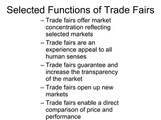 Selected Functions of Trade Fairs Trade fairs offer market concentration reflecting selected markets Trade fairs are an experience appeal to all human senses Trade fairs guarantee and increase the transparency of the market Trade fairs open up new markets Trade fairs enable a direct comparison of price and performance Trade fairs encourage an intensive exchange of information 