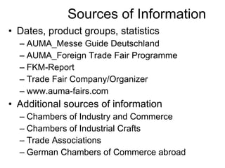 Sources of Information Dates, product groups, statistics AUMA_Messe Guide Deutschland AUMA_Foreign Trade Fair Programme FKM-Report Trade Fair Company/Organizer www.auma-fairs.com Additional sources of information Chambers of Industry and Commerce Chambers of Industrial Crafts Trade Associations German Chambers of Commerce abroad 