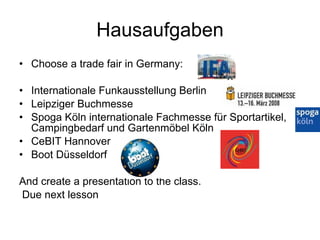 Hausaufgaben Choose a trade fair in Germany: Internationale Funkausstellung Berlin Leipziger Buchmesse Spoga Köln internationale Fachmesse für Sportartikel, Campingbedarf und Gartenmöbel Köln CeBIT Hannover Boot Düsseldorf And create a presentation to the class. Due next lesson 