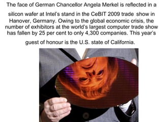 The face of German Chancellor Angela Merkel is reflected in a silicon wafer at Intel’s stand in the CeBIT 2009 trade   show in Hanover, Germany. Owing to the global economic crisis, the number of exhibitors at the world’s largest computer trade show has fallen by 25 per cent to only 4,300 companies. This year’s guest of honour is the U.S. state of California.   