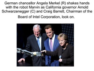 German chancellor Angela Merkel (R) shakes hands with the robot Marvin as California governor Arnold Schwarzenegger (C) and Craig Barrett, Chairman of the Board of Intel Corporation, look on.   