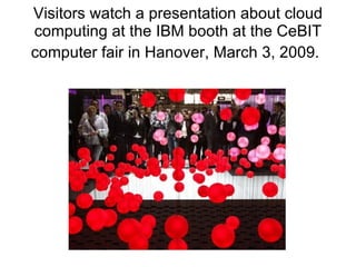 Visitors watch a presentation about cloud computing at the IBM booth at the CeBIT computer fair in Hanover, March 3, 2009.   