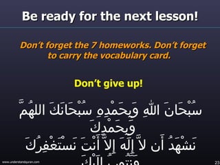 Be ready for the next lesson! Don’t forget the 7 homeworks. Don’t forget to carry the vocabulary card.  Don’t give up!  سُبْحَانَ اللهِ وَبِحَمْدِهِ سُبْحَانَكَ اللهُمَّ وَبِحَمْدِكَ  نَشْهَدُ أَن لاَّ إِلَهَ إِلاَّ أَنْتَ نَسْتَغْفِرُكَ وَنَتُوبُ إِلَيْكَ 