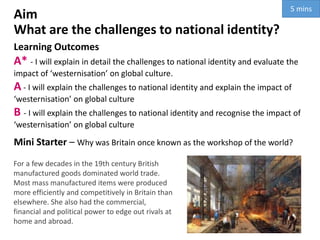 Aim
What are the challenges to national identity?
Learning Outcomes
A* - I will explain in detail the challenges to national identity and evaluate the
impact of ‘westernisation’ on global culture.
A - I will explain the challenges to national identity and explain the impact of
‘westernisation’ on global culture
B - I will explain the challenges to national identity and recognise the impact of
‘westernisation’ on global culture
Mini Starter – Why was Britain once known as the workshop of the world?
For a few decades in the 19th century British
manufactured goods dominated world trade.
Most mass manufactured items were produced
more efficiently and competitively in Britain than
elsewhere. She also had the commercial,
financial and political power to edge out rivals at
home and abroad.
5 mins
 
